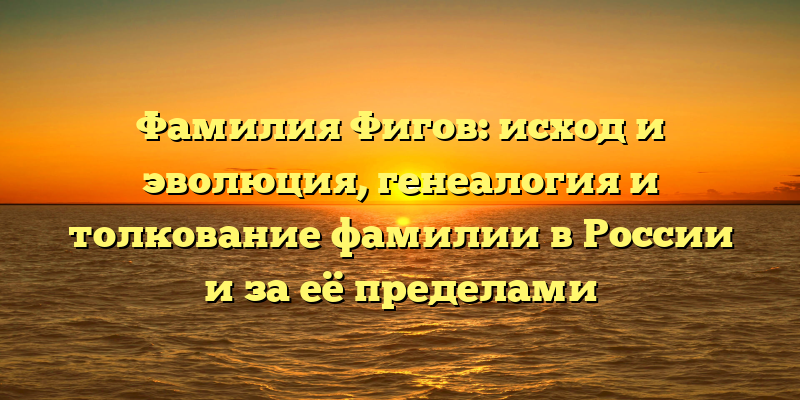 Фамилия Фигов: исход и эволюция, генеалогия и толкование фамилии в России и за её пределами