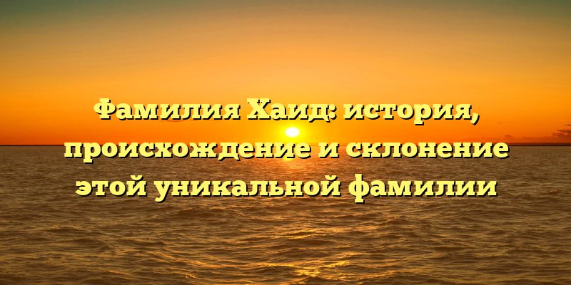 Фамилия Хаид: история, происхождение и склонение этой уникальной фамилии