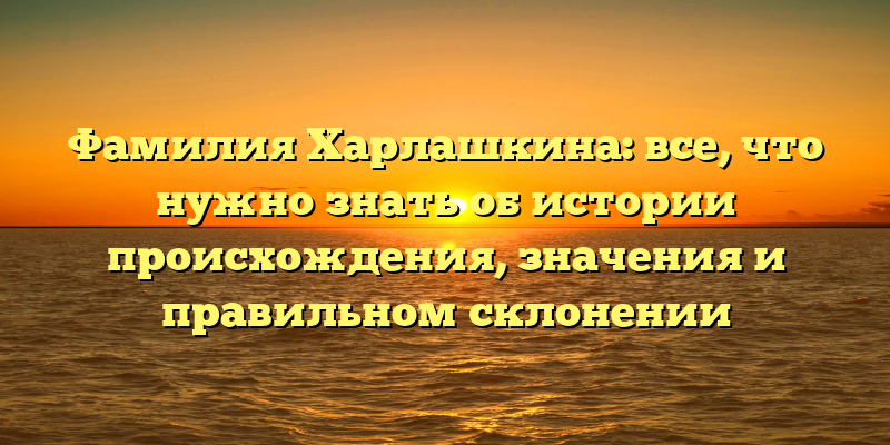 Фамилия Харлашкина: все, что нужно знать об истории происхождения, значения и правильном склонении