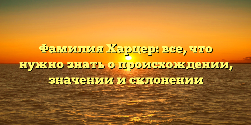 Фамилия Харцер: все, что нужно знать о происхождении, значении и склонении
