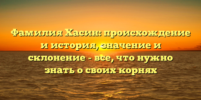 Фамилия Хасин: происхождение и история, значение и склонение - все, что нужно знать о своих корнях