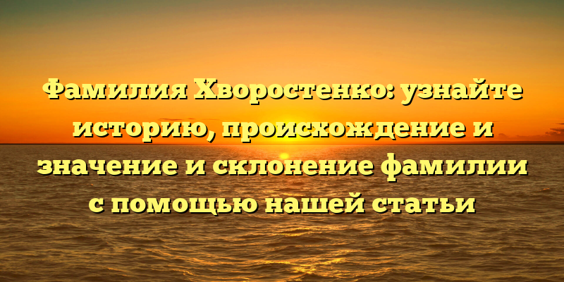 Фамилия Хворостенко: узнайте историю, происхождение и значение и склонение фамилии с помощью нашей статьи