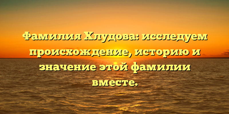 Фамилия Хлудова: исследуем происхождение, историю и значение этой фамилии вместе.