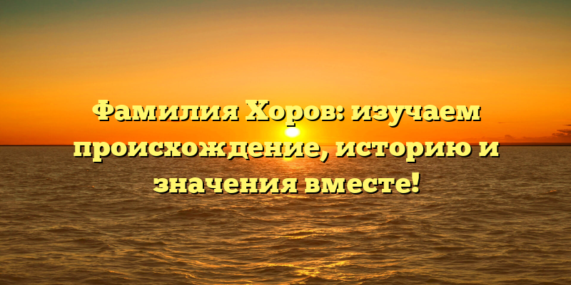 Фамилия Хоров: изучаем происхождение, историю и значения вместе!