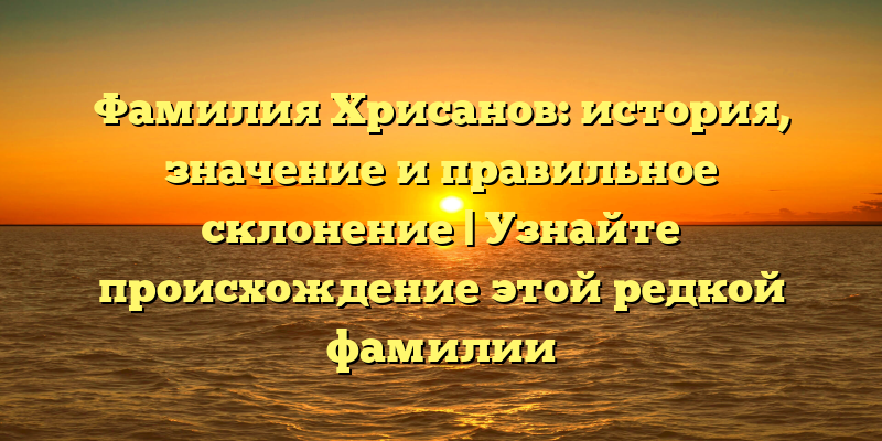Фамилия Хрисанов: история, значение и правильное склонение | Узнайте происхождение этой редкой фамилии