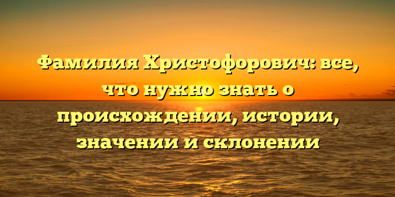Фамилия Христофорович: все, что нужно знать о происхождении, истории, значении и склонении