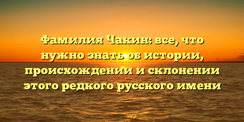 Фамилия Чакин: все, что нужно знать об истории, происхождении и склонении этого редкого русского имени