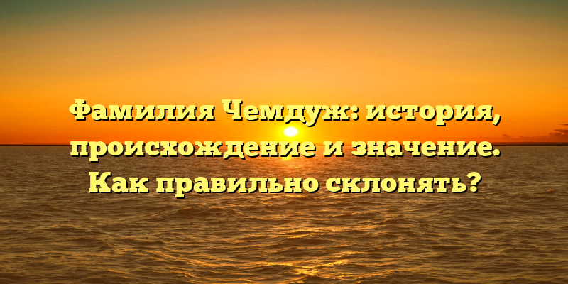 Фамилия Чемдуж: история, происхождение и значение. Как правильно склонять?