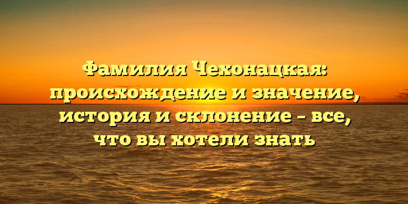 Фамилия Чехонацкая: происхождение и значение, история и склонение – все, что вы хотели знать