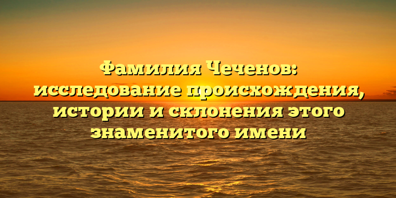 Фамилия Чеченов: исследование происхождения, истории и склонения этого знаменитого имени