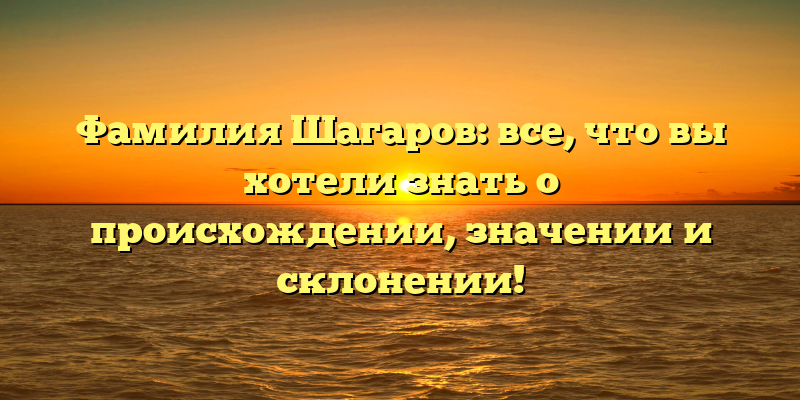 Фамилия Шагаров: все, что вы хотели знать о происхождении, значении и склонении!