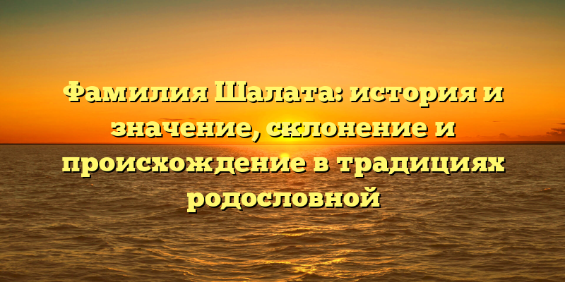 Фамилия Шалата: история и значение, склонение и происхождение в традициях родословной