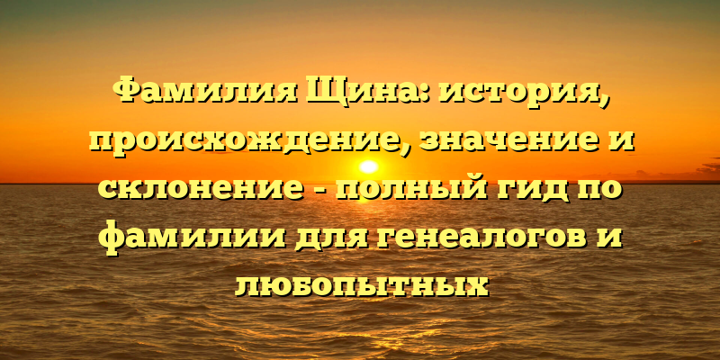 Фамилия Щина: история, происхождение, значение и склонение - полный гид по фамилии для генеалогов и любопытных