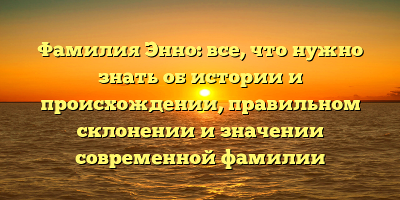 Фамилия Энно: все, что нужно знать об истории и происхождении, правильном склонении и значении современной фамилии