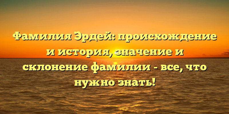 Фамилия Эрдей: происхождение и история, значение и склонение фамилии - все, что нужно знать!