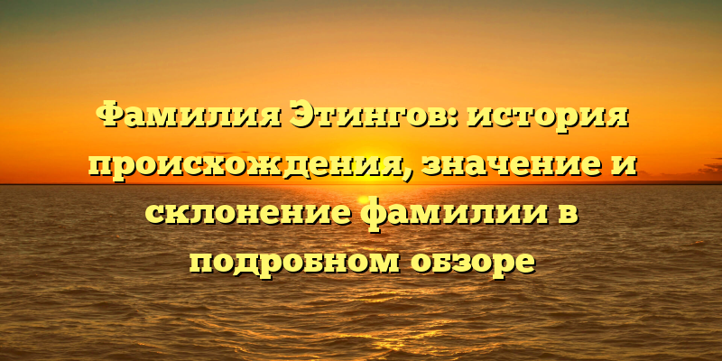 Фамилия Этингов: история происхождения, значение и склонение фамилии в подробном обзоре