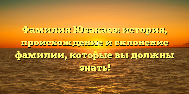 Фамилия Ювакаев: история, происхождение и склонение фамилии, которые вы должны знать!