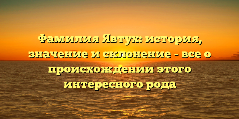 Фамилия Явтух: история, значение и склонение - все о происхождении этого интересного рода