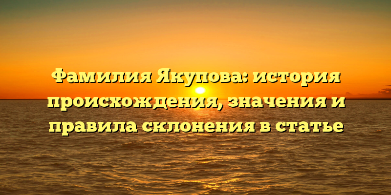 Фамилия Якупова: история происхождения, значения и правила склонения в статье