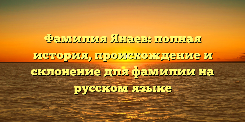 Фамилия Янаев: полная история, происхождение и склонение для фамилии на русском языке