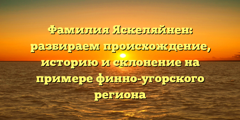 Фамилия Яскеляйнен: разбираем происхождение, историю и склонение на примере финно-угорского региона