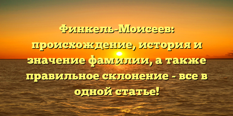 Финкель-Моисеев: происхождение, история и значение фамилии, а также правильное склонение - все в одной статье!