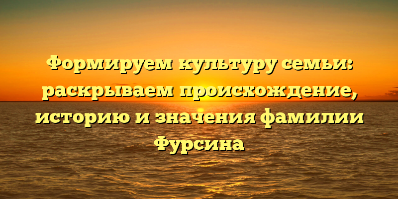 Формируем культуру семьи: раскрываем происхождение, историю и значения фамилии Фурсина