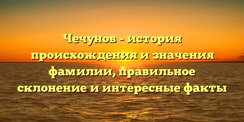 Чечунов - история происхождения и значения фамилии, правильное склонение и интересные факты