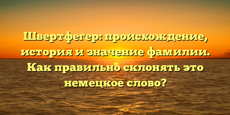 Швертфегер: происхождение, история и значение фамилии. Как правильно склонять это немецкое слово?