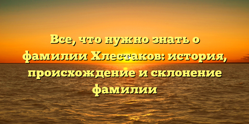 Все, что нужно знать о фамилии Хлестаков: история, происхождение и склонение фамилии