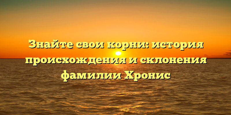 Знайте свои корни: история происхождения и склонения фамилии Хронис