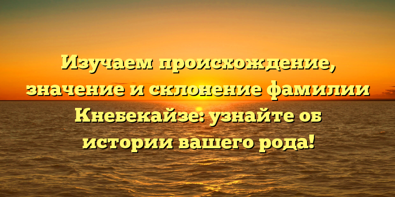 Изучаем происхождение, значение и склонение фамилии Кнебекайзе: узнайте об истории вашего рода!