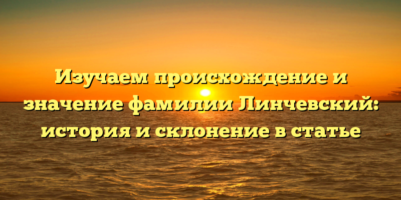 Изучаем происхождение и значение фамилии Линчевский: история и склонение в статье