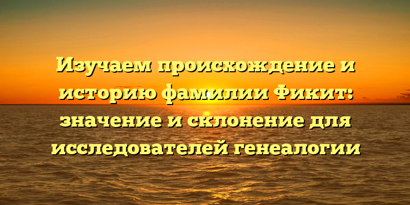 Изучаем происхождение и историю фамилии Фикит: значение и склонение для исследователей генеалогии