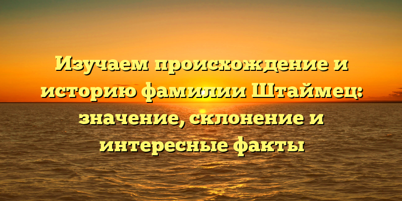 Изучаем происхождение и историю фамилии Штаймец: значение, склонение и интересные факты