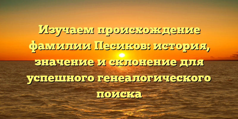 Изучаем происхождение фамилии Песиков: история, значение и склонение для успешного генеалогического поиска