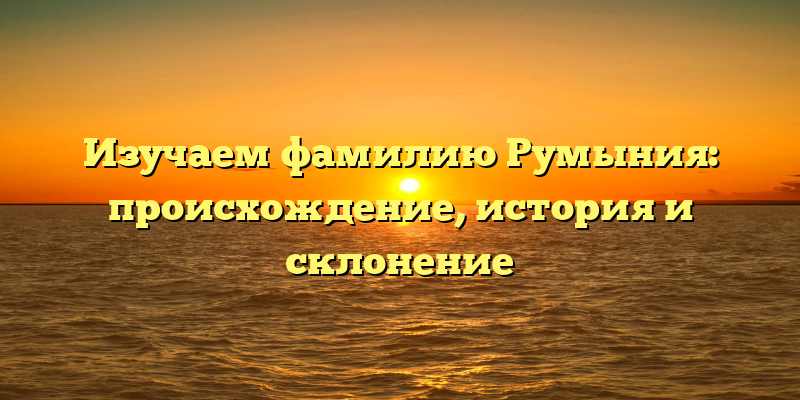 Изучаем фамилию Румыния: происхождение, история и склонение
