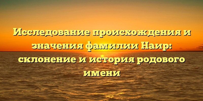 Исследование происхождения и значения фамилии Наир: склонение и история родового имени