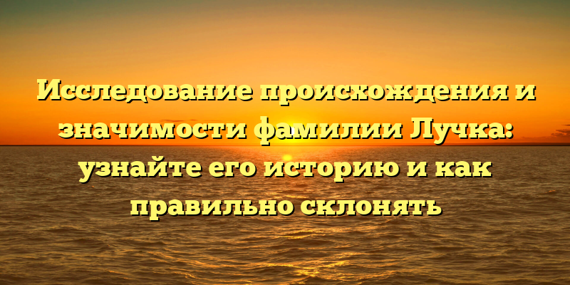 Исследование происхождения и значимости фамилии Лучка: узнайте его историю и как правильно склонять