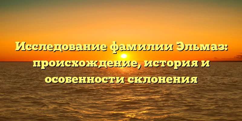 Исследование фамилии Эльмаз: происхождение, история и особенности склонения