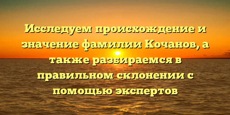 Исследуем происхождение и значение фамилии Кочанов, а также разбираемся в правильном склонении с помощью экспертов
