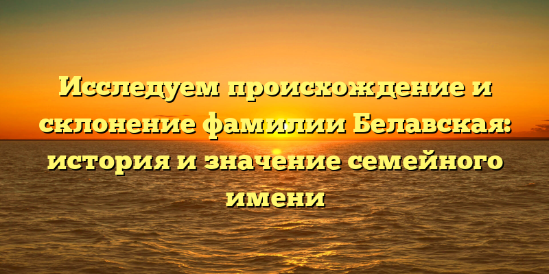 Исследуем происхождение и склонение фамилии Белавская: история и значение семейного имени