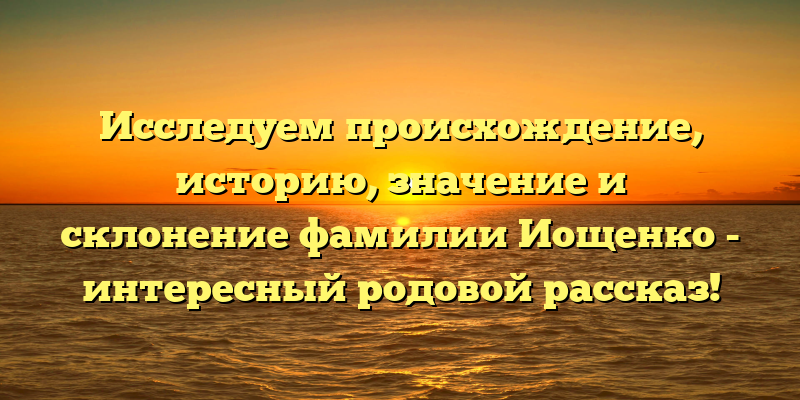 Исследуем происхождение, историю, значение и склонение фамилии Иощенко - интересный родовой рассказ!