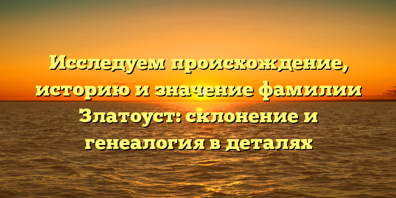 Исследуем происхождение, историю и значение фамилии Златоуст: склонение и генеалогия в деталях