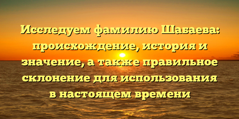 Исследуем фамилию Шабаева: происхождение, история и значение, а также правильное склонение для использования в настоящем времени