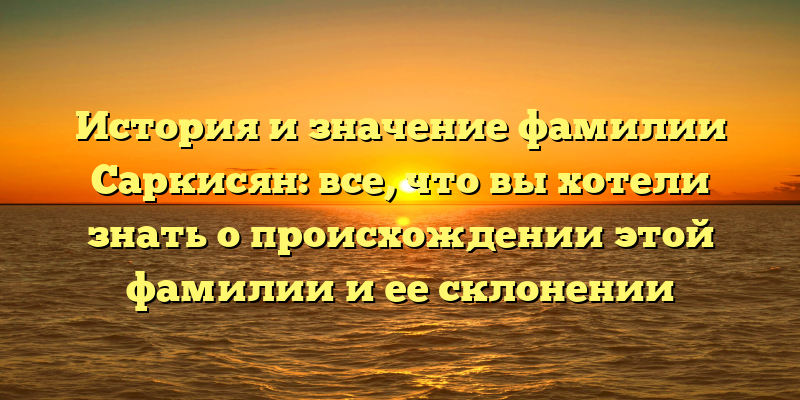 История и значение фамилии Саркисян: все, что вы хотели знать о происхождении этой фамилии и ее склонении