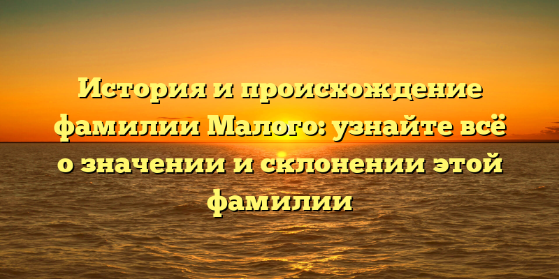 История и происхождение фамилии Малого: узнайте всё о значении и склонении этой фамилии