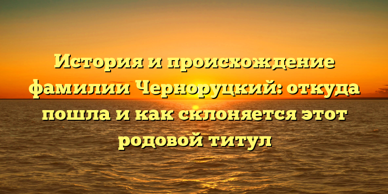 История и происхождение фамилии Черноруцкий: откуда пошла и как склоняется этот родовой титул