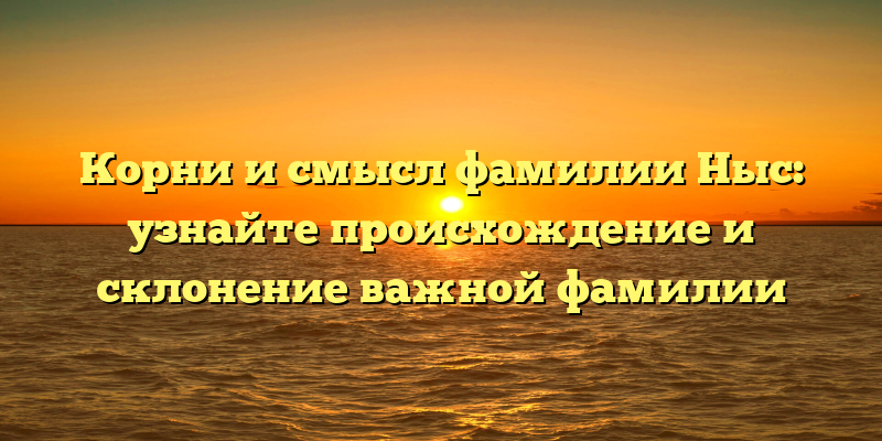 Корни и смысл фамилии Ныс: узнайте происхождение и склонение важной фамилии
