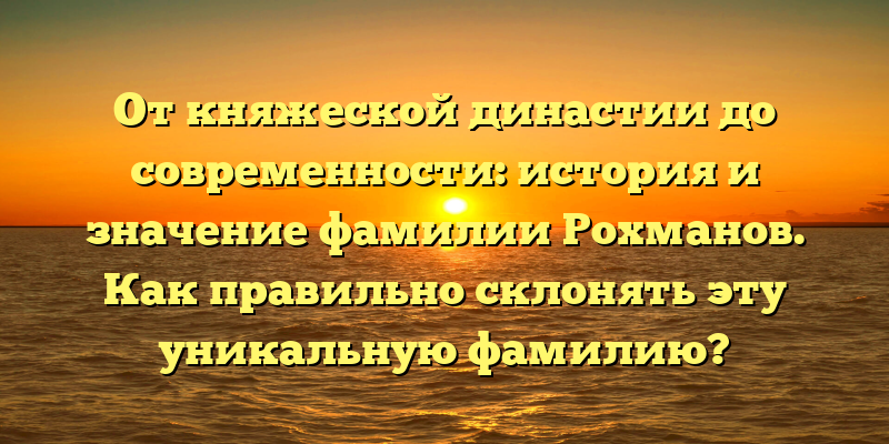 От княжеской династии до современности: история и значение фамилии Рохманов. Как правильно склонять эту уникальную фамилию?
